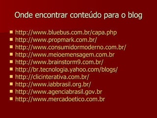 Onde encontrar conteúdo para o blog http://www.bluebus.com.br/capa.php http://www.propmark.com.br/ http://www.consumidormoderno.com.br/ http://www.meioemensagem.com.br http://www.brainstorm9.com.br/ http://br.tecnologia.yahoo.com/blogs/ http://clicinterativa.com.br/ http://www.iabbrasil.org.br/ http://www.agenciabrasil.gov.br http://www.mercadoetico.com.br 