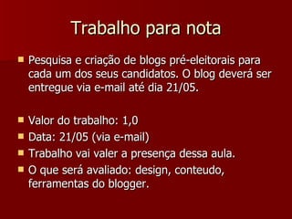 Trabalho para nota Pesquisa e criação de blogs pré-eleitorais para cada um dos seus candidatos. O blog deverá ser entregue via e-mail até dia 21/05. Valor do trabalho: 1,0  Data: 21/05 (via e-mail) Trabalho vai valer a presença dessa aula. O que será avaliado: design, conteudo, ferramentas do blogger.  
