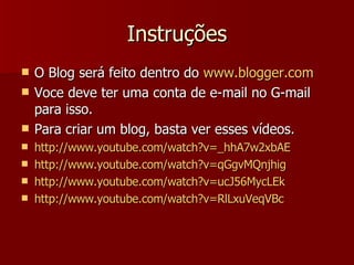 Instruções O Blog será feito dentro do  www.blogger.com Voce deve ter uma conta de e-mail no G-mail para isso. Para criar um blog, basta ver esses vídeos. http://www.youtube.com/watch?v=_hhA7w2xbAE http://www.youtube.com/watch?v=qGgvMQnjhig http://www.youtube.com/watch?v=ucJ56MycLEk http://www.youtube.com/watch?v=RlLxuVeqVBc 