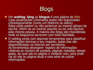Blogs Um  weblog ,  blog  ou  blogue  é uma página da  Web  cujas atualizações (chamadas posts) são organizadas cronologicamente (como um histórico ou diário).  Estes posts podem ou não pertencer ao mesmo gênero de escrita, referir-se ao mesmo assunto ou ter sido escritos pela mesma pessoa. A maioria dos blogs são miscelâneas onde os blogueiros escrevem com total liberdade. O weblog conta com algumas ferramentas para classificar informações técnicas a seu respeito, todas elas são disponibilizadas na internet por servidores.  As ferramentas abrangem: registro de informações relativas ao número de acessos, páginas visitadas, tempo gasto, de qual site ou página o visitante veio, para onde vai do site ou página atual e uma série de outras informações. 