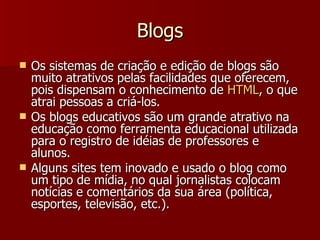 Blogs Os sistemas de criação e edição de blogs são muito atrativos pelas facilidades que oferecem, pois dispensam o conhecimento de  HTML , o que atrai pessoas a criá-los. Os blogs educativos são um grande atrativo na educação como ferramenta educacional utilizada para o registro de idéias de professores e alunos. Alguns sites tem inovado e usado o blog como um tipo de mídia, no qual jornalistas colocam notícias e comentários da sua área (política, esportes, televisão, etc.). 