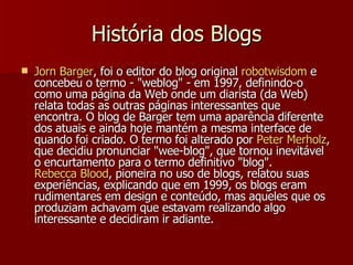 História dos Blogs Jorn  Barger , foi o editor do blog original  robotwisdom  e concebeu o termo - "weblog" - em 1997, definindo-o como uma página da Web onde um diarista (da Web) relata todas as outras páginas interessantes que encontra. O blog de Barger tem uma aparência diferente dos atuais e ainda hoje mantém a mesma interface de quando foi criado. O termo foi alterado por  Peter  Merholz , que decidiu pronunciar "wee-blog", que tornou inevitável o encurtamento para o termo definitivo "blog".  Rebecca Blood , pioneira no uso de blogs, relatou suas experiências, explicando que em 1999, os blogs eram rudimentares em design e conteúdo, mas aqueles que os produziam achavam que estavam realizando algo interessante e decidiram ir adiante.  