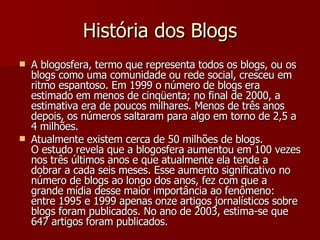 História dos Blogs A blogosfera, termo que representa todos os blogs, ou os blogs como uma comunidade ou rede social, cresceu em ritmo espantoso. Em 1999 o número de blogs era estimado em menos de cinqüenta; no final de 2000, a estimativa era de poucos milhares. Menos de três anos depois, os números saltaram para algo em torno de 2,5 a 4 milhões.  Atualmente existem cerca de 50 milhões de blogs. O estudo revela que a blogosfera aumentou em 100 vezes nos três últimos anos e que atualmente ela tende a dobrar a cada seis meses. Esse aumento significativo no número de blogs ao longo dos anos, fez com que a grande mídia desse maior importância ao fenômeno: entre 1995 e 1999 apenas onze artigos jornalísticos sobre blogs foram publicados. No ano de 2003, estima-se que 647 artigos foram publicados. 