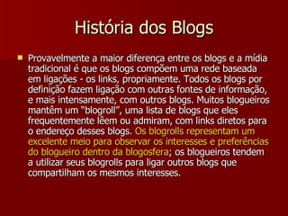 História dos Blogs Provavelmente a maior diferença entre os blogs e a mídia tradicional é que os blogs compõem uma rede baseada em ligações - os links, propriamente. Todos os blogs por definição fazem ligação com outras fontes de informação, e mais intensamente, com outros blogs. Muitos blogueiros mantêm um “blogroll”, uma lista de blogs que eles frequentemente lêem ou admiram, com links diretos para o endereço desses blogs.  Os blogrolls representam um excelente meio para observar os interesses e preferências do blogueiro dentro da blogosfera ; os blogueiros tendem a utilizar seus blogrolls para ligar outros blogs que compartilham os mesmos interesses. 