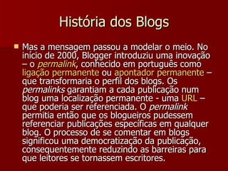 História dos Blogs Mas a mensagem passou a modelar o meio. No início de 2000, Blogger introduziu uma inovação – o  permalink , conhecido em português como  ligação   permanente  ou  apontador   permanente  – que transformaria o perfil dos blogs. Os  permalinks  garantiam a cada publicação num blog uma localização permanente - uma  URL  – que poderia ser referenciada. O  permalink  permitia então que os blogueiros pudessem referenciar publicações específicas em qualquer blog. O processo de se comentar em blogs significou uma democratização da publicação, consequentemente reduzindo as barreiras para que leitores se tornassem escritores. 