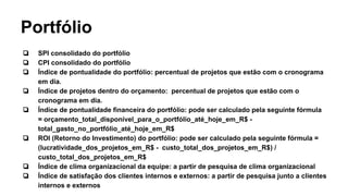 Portfólio
❏ SPI consolidado do portfólio
❏ CPI consolidado do portfólio
❏ Índice de pontualidade do portfólio: percentual de projetos que estão com o cronograma
em dia.
❏ Índice de projetos dentro do orçamento: percentual de projetos que estão com o
cronograma em dia.
❏ Índice de pontualidade financeira do portfólio: pode ser calculado pela seguinte fórmula
= orçamento_total_disponível_para_o_portfólio_até_hoje_em_R$ -
total_gasto_no_portfólio_até_hoje_em_R$
❏ ROI (Retorno do Investimento) do portfólio: pode ser calculado pela seguinte fórmula =
(lucratividade_dos_projetos_em_R$ - custo_total_dos_projetos_em_R$) /
custo_total_dos_projetos_em_R$
❏ Índice de clima organizacional da equipe: a partir de pesquisa de clima organizacional
❏ Índice de satisfação dos clientes internos e externos: a partir de pesquisa junto a clientes
internos e externos
 