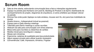 Scrum Room
❏ Sala do time aberta, estimulando comunicação face a face e interações regularmente
❏ Espaço na parede para Kanbans com post-its, Backlog do Produto e da Sprint, Dashboards de
acompanhamento do projeto, diagramas de arquitetura, e outros artefatos que desejar colocar
na parede.
❏ Eliminar fios onde puder (laptops na rede wireless, mouses sem fio, etc) para boa mobilidade da
equipe
❏ Quadro branco - Indispensável (móvel se possivel)
❏ Espaço para a Daily standup meetings
❏ Televisão para Demo meetings e outras reuniões
❏ Webcam da sala para comunicação com times externos
❏ Mesa extra para reuniões ou desenhos de cartões
❏ Mobilia móvel para reconfigurar o espaço
❏ Mesas sem divisórias
❏ Ergonomia: cadeiras de qualidade para boa produtividade
❏ Algum espaço privado para utilizar quando necessário
❏ Conveniências: Café, Impressora, Armários, Frigobar
 