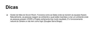 Dicas
❏ Gostei da Idéia do Scrum Room. Funciona como as Salas onde se reúnem as equipes Kaizen.
Naturalmente, as pessoas reagem ao ambiente a qual estão inseridas e criar um ambiente onde
as pessoas possam VIVER o Projeto certamente traz muito resultado. É o funcionamento
natural do Cérebro e não tem como fugir (Douglas Serra Braga)
 