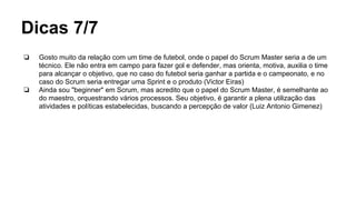 Dicas 7/7
❏ Gosto muito da relação com um time de futebol, onde o papel do Scrum Master seria a de um
técnico. Ele não entra em campo para fazer gol e defender, mas orienta, motiva, auxilia o time
para alcançar o objetivo, que no caso do futebol seria ganhar a partida e o campeonato, e no
caso do Scrum seria entregar uma Sprint e o produto (Victor Eiras)
❏ Ainda sou "beginner" em Scrum, mas acredito que o papel do Scrum Master, é semelhante ao
do maestro, orquestrando vários processos. Seu objetivo, é garantir a plena utilização das
atividades e políticas estabelecidas, buscando a percepção de valor (Luiz Antonio Gimenez)
 