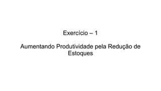 Exercício – 1
Aumentando Produtividade pela Redução de
Estoques
 
