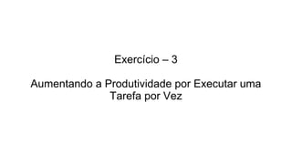 Exercício – 3
Aumentando a Produtividade por Executar uma
Tarefa por Vez
 