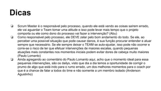 Dicas
❏ Scrum Master é o responsável pelo processo, quando ele está vendo as coisas saírem errado,
ele vai aguardar o Team tomar uma atitude e isso pode levar mais tempo que o projeto
comporta ou ele como dono do processo vai fazer a intervenção? (Abu)
❏ Como responsável pelo processo, ele DEVE zelar pelo bom andamento do todo. Se ele, ao
perceber uma possível situação que pode causar danos, é sua função procurar entender e atuar
sempre que necessário. Se ele sempre deixar o TEAM se auto-ajustar, isso pode não ocorrer e
corre-se o risco de ter que efetuar intervenções de maiores escalas, quando pequenas
atuações mais constantes nos momentos iniciais podem evitar dores de cabeça muito maiores
(Paulo Lomanto)
❏ Ainda agregando ao comentário do Paulo Lomanto aqui, acho que o momento ideal para essa
pequenas intervenções, são os dailys, visto que dia a dia temos a oportunidade de corrigir o
prumo de algo que está indo para o rumo errado, um dos melhores momentos para o coach por
que é a chance de falar a todos do time e não somente a um membro isolado (Anderson
Agustinho)
 