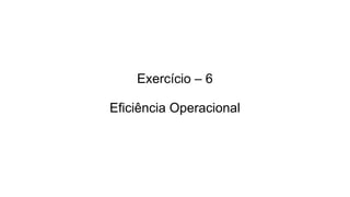 Exercício – 6
Eficiência Operacional
 