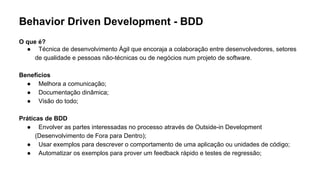 Behavior Driven Development - BDD
O que é?
● Técnica de desenvolvimento Ágil que encoraja a colaboração entre desenvolvedores, setores
de qualidade e pessoas não-técnicas ou de negócios num projeto de software.
Benefícios
● Melhora a comunicação;
● Documentação dinâmica;
● Visão do todo;
Práticas de BDD
● Envolver as partes interessadas no processo através de Outside-in Development
(Desenvolvimento de Fora para Dentro);
● Usar exemplos para descrever o comportamento de uma aplicação ou unidades de código;
● Automatizar os exemplos para prover um feedback rápido e testes de regressão;
 