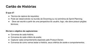 Cartão de Histórias
O que é?
● Técnica de captura de requisitos;
● Pode ser desenvolvido na reunião de Grooming ou na cerimônia de Sprint Planning;
● Deve ser escrito a partir de uma perspectiva do usuário, logo, não deve possuir jargões
técnicos;
Ele tem o objetivo de capturarmos:
● Conversa de cada história;
● Conversa de cada critério de aceite;
● Capturar cada comportamento esperado pelo Product Owner;
● Conversa de como vamos testar a história, seus critérios de aceite e comportamentos;
 