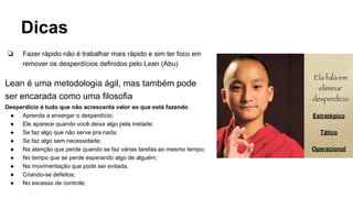 Dicas
❏ Fazer rápido não é trabalhar mais rápido e sim ter foco em
remover os desperdícios definidos pelo Lean (Abu)
Lean é uma metodologia ágil, mas também pode
ser encarada como uma filosofia
Desperdício é tudo que não acrescenta valor ao que está fazendo
● Aprenda a enxergar o desperdício;
● Ele aparece quando você deixa algo pela metade;
● Se faz algo que não serve pra nada;
● Se faz algo sem necessidade;
● Na atenção que perde quando se faz várias tarefas ao mesmo tempo;
● No tempo que se perde esperando algo de alguém;
● Na movimentação que pode ser evitada;
● Criando-se defeitos;
● No excesso de controle;
Estratégico
Tático
Operacional
 