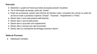 Execução
● Desenhar o quadro em local que todos da equipe possam visualizar;
● Ter a informação da equipe, pode ser “avatar”;
● Pode ser processual, quadro para técnica de Kanban onde o processo fica visível ou pode ser
de Scrum onde o processo é apenas “A fazer”, “Fazendo”, “Impedimento” e “Feito”;
● Deixar claro o que cada pessoa está fazendo;
● Deixar claro o que já está pronto;
● Deixar claro o que está com impedimento;
● Deixar claro o serviço que não foi previsto;
● Deixar claro os indicadores de entregas durante a Sprint;
Saída do Processo
● Dashboard montado;
 