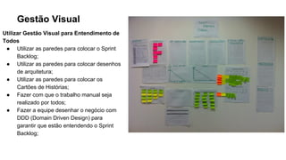 Gestão Visual
Utilizar Gestão Visual para Entendimento de
Todos
● Utilizar as paredes para colocar o Sprint
Backlog;
● Utilizar as paredes para colocar desenhos
de arquitetura;
● Utilizar as paredes para colocar os
Cartões de Histórias;
● Fazer com que o trabalho manual seja
realizado por todos;
● Fazer a equipe desenhar o negócio com
DDD (Domain Driven Design) para
garantir que estão entendendo o Sprint
Backlog;
 