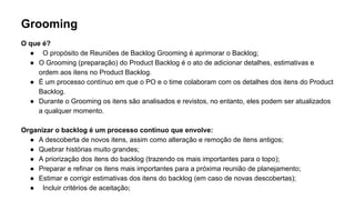 Grooming
O que é?
● O propósito de Reuniões de Backlog Grooming é aprimorar o Backlog;
● O Grooming (preparação) do Product Backlog é o ato de adicionar detalhes, estimativas e
ordem aos itens no Product Backlog.
● É um processo contínuo em que o PO e o time colaboram com os detalhes dos itens do Product
Backlog.
● Durante o Grooming os itens são analisados e revistos, no entanto, eles podem ser atualizados
a qualquer momento.
Organizar o backlog é um processo contínuo que envolve:
● A descoberta de novos itens, assim como alteração e remoção de itens antigos;
● Quebrar histórias muito grandes;
● A priorização dos itens do backlog (trazendo os mais importantes para o topo);
● Preparar e refinar os itens mais importantes para a próxima reunião de planejamento;
● Estimar e corrigir estimativas dos itens do backlog (em caso de novas descobertas);
● Incluir critérios de aceitação;
 