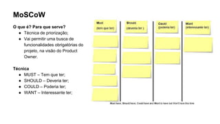 MoSCoW
O que é? Para que serve?
● Técnica de priorização;
● Vai permitir uma busca de
funcionalidades obrigatórias do
projeto, na visão do Product
Owner.
Técnica
● MUST – Tem que ter;
● SHOULD – Deveria ter;
● COULD – Poderia ter;
● WANT – Interessante ter;
 