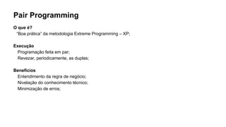 Pair Programming
O que é?
“Boa prática” da metodologia Extreme Programming – XP;
Execução
Programação feita em par;
Revezar, periodicamente, as duplas;
Benefícios
Entendimento da regra de negócio;
Nivelação do conhecimento técnico;
Minimização de erros;
 