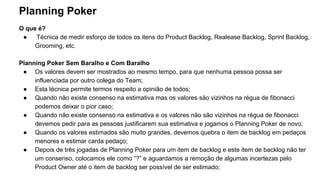 Planning Poker
O que é?
● Técnica de medir esforço de todos os itens do Product Backlog, Realease Backlog, Sprint Backlog,
Grooming, etc.
Planning Poker Sem Baralho e Com Baralho
● Os valores devem ser mostrados ao mesmo tempo, para que nenhuma pessoa possa ser
influenciada por outro colega do Team;
● Esta técnica permite termos respeito a opinião de todos;
● Quando não existe consenso na estimativa mas os valores são vizinhos na régua de fibonacci
podemos deixar o pior caso;
● Quando não existe consenso na estimativa e os valores não são vizinhos na régua de fibonacci
devemos pedir para as pessoas justificarem sua estimativa e jogamos o Planning Poker de novo;
● Quando os valores estimados são muito grandes, devemos quebra o item de backlog em pedaços
menores e estimar carda pedaço;
● Depois de três jogadas de Planning Poker para um item de backlog e este item de backlog não ter
um consenso, colocamos ele como “?” e aguardamos a remoção de algumas incertezas pelo
Product Owner até o item de backlog ser possível de ser estimado;
 