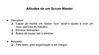Atitudes de um Scrum Master
● Disruptivo:
❏ Capaz de mudar um “status “quo” atual e ajudar a criar um
novo caminho de trabalho.
❏ Eliminar distrações.
❏ Busca da causa raiz e eliminar.
● Respeito:
❏ Pelo team, pela organização e ser íntegro.
 