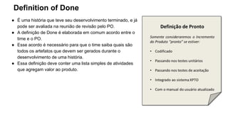 Definition of Done
● É uma história que teve seu desenvolvimento terminado, e já
pode ser avaliada na reunião de revisão pelo PO.
● A definição de Done é elaborada em comum acordo entre o
time e o PO.
● Esse acordo é necessário para que o time saiba quais são
todos os artefatos que devem ser gerados durante o
desenvolvimento de uma história.
● Essa definição deve conter uma lista simples de atividades
que agregam valor ao produto.
 