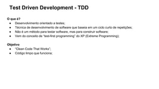 Test Driven Development - TDD
O que é?
● Desenvolvimento orientado a testes;
● Técnica de desenvolvimento de software que baseia em um ciclo curto de repetições;
● Não é um método para testar software, mas para construir software;
● Vem do conceito de “test-first programming” do XP (Extreme Programming);
Objetivo
● “Clean Code That Works”;
● Código limpo que funciona;
 
