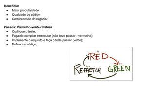 Benefícios
● Maior produtividade;
● Qualidade do código;
● Compreensão do negócio;
Passos: Vermelho-verde-refatora
● Codifique o teste;
● Faça ele compilar e executar (não deve passar – vermelho);
● Implemente o requisito e faça o teste passar (verde);
● Refatore o código;
 