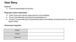 User Story
O que é?
● Forma de especificação de requisito;
Perguntas à serem respondidas
● Quem? Para quem estamos desenvolvendo a funcionalidade.
● O que? Uma descrição resumida da funcionalidade em si.
● Por que? O motivo pelo qual o cliente precisa desta funcionalidade. Se possível citando o valor de
negócio obtido.
Técnica para responder
SENDO
POSSO
PARA QUE
 