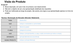 Visão do Produto
O que é?
● Breve descrição, em auto nível, do produto a ser desenvolvido.
● Não tem o objetivo de ser uma apresentação detalhada dos requisitos;
● Pode ser melhorada ao longo do projeto, não sendo uma regra a sua apresentação apenas no início do
projeto;
Técnica: Declaração do Elevador (Elevator Statement)
PARA [cliente-alvo]
QUE [indique a necessidade ou oportunidade]
O [Nome do projeto]
É UM(A) [categoria do produto]
QUE [indique o principal benefício; ou seja, a razão convincente que motiva a compra]
DIFERENTE [principal alternativa da concorrência]
NOSSO PRODUTO [indique a principal diferença]
 