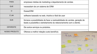 PARA empresas médias de marketing e departamento de vendas
QUE necessitam de um sistema de CRM
O EeaseCRM
É UM software baseado na web, intuitivo e fácil de usar
QUE fornece a possibilidade de fazer a rastreabilidade de vendas, geração de
leads e possibilita o estreitamento do relacionamento com o cliente.
DIFERENTE De outros serviços ou produtos,
NOSSO PRODUTO Oferece a melhor relação custo benefício.
 