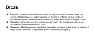 Dicas
❏ Distuptivo... eu vejo a necessidade de quebrar paradigmas de como fazer as coisas. Um
exemplo: Não basta apenas pegar requisitos em formato de histórias, por que não ter um
ambiente que permita realmente contar uma historia, utilizar técnicas como "storytell"? (Abu)
❏ Distrações... como realmente tirar as distrações do Team? Não é neste momento que um
Scrum Room realmente faz sentido? (Abu)
❏ Causa raiz... Não basta apenas fazer lições aprendidas, temos que buscar a raiz do problema. 5
Why? Espinha de Peixe? Aplique essas técnicas na Retrospectiva (Abu)
 