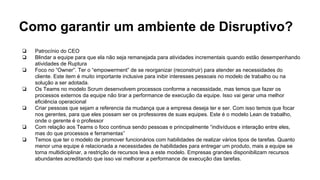 Como garantir um ambiente de Disruptivo?
❏ Patrocínio do CEO
❏ Blindar a equipe para que ela não seja remanejada para atividades incrementais quando estão desempenhando
atividades de Ruptura
❏ Foco no “Owner”. Ter o “empowerment” de se reorganizar (reconstruir) para atender as necessidades do
cliente. Este item é muito importante inclusive para inibir interesses pessoais no modelo de trabalho ou na
solução a ser adotada.
❏ Os Teams no modelo Scrum desenvolvem processos conforme a necessidade, mas temos que fazer os
processos externos da equipe não tirar a performance de execução da equipe. Isso vai gerar uma melhor
eficiência operacional
❏ Criar pessoas que sejam a referencia da mudança que a empresa deseja ter e ser. Com isso temos que focar
nos gerentes, para que eles possam ser os professores de suas equipes. Este é o modelo Lean de trabalho,
onde o gerente é o professor
❏ Com relação aos Teams o foco continua sendo pessoas e principalmente “indivíduos e interação entre eles,
mas do que processos e ferramentas”
❏ Temos que ter o modelo de promover funcionários com habilidades de realizar vários tipos de tarefas. Quanto
menor uma equipe é relacionada a necessidades de habilidades para entregar um produto, mais a equipe se
torna multidiciplinar, a restrição de recursos leva a este modelo. Empresas grandes disponibilizam recursos
abundantes acreditando que isso vai melhorar a performance de execução das tarefas.
 