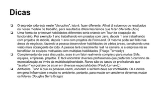 Dicas
❏ O segredo todo esta neste "disruptivo", isto é, fazer diferente. Afinal já sabemos os resultados
no nosso modelo de trabalho, para resultados diferentes temos que fazer diferente (Abu)
❏ Uma forma de promover habilidades diferentes seria criando um Tour de ocupação do
funcionário. Por exemplo 1 ano trabalhando em projetos com Java, depois 1 ano trabalhando
com projetos de mobile, depois 1 ano com projetos de Front-end. O mesmo pode ser feito nas
áreas de negócios, fazendo a pessoa desenvolver habilidades de várias áreas, construindo uma
visão mais abrangente do todo. A pessoa terá crescimento real na carreira, e a empresa irá se
beneficiar de equipes motivadas com multiplas habilidades (Thiago Torricelly)
❏ Complementando essa discussão, esse é um fator realmente complexo para muitos SMs,
equipes, empresas, projetos. É fácil encontrar diversos profissionais que preferem o caminho da
especialização ao invés da multidisciplinaridade. Raros são os casos de profissionais que
"aceitam" ou gostam de atuar em diversas especialidades (Paulo Lomanto)
❏ Ambiente. Tudo o que as pessoas veem, escutam e sentem deve ser controlado. Os Líderes
em geral influenciam e muito no ambiente, portanto, para mudar um ambiente devemos mudar
os líderes (Douglas Serra Braga)
 