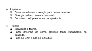 ● Inspirador:
❏ Gerar entusiasmo e energia para outras pessoas.
❏ Sinergia no foco da meta da sprint.
❏ Burndown ou Up ajudar na transparência.
● Treinar:
❏ Indivíduos e teams.
❏ Fazer desenho de como grandes team trabalharam no
passado.
❏ Foco no team e não no individuo.
 