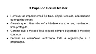 ● Remover os impedimentos do time. Sejam técnicos, operacionais
ou organizacionais.
● Garantir que o time não sofra interferência externas, mantendo o
time protegido.
● Garantir que o método seja seguido sempre buscando a melhoria
contínua.
● Facilitar as cerimônias realizando toda a organização e a
preparação.
O Papel do Scrum Master
 