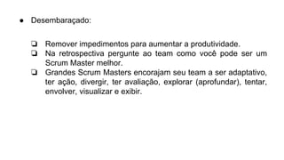 ● Desembaraçado:
❏ Remover impedimentos para aumentar a produtividade.
❏ Na retrospectiva pergunte ao team como você pode ser um
Scrum Master melhor.
❏ Grandes Scrum Masters encorajam seu team a ser adaptativo,
ter ação, divergir, ter avaliação, explorar (aprofundar), tentar,
envolver, visualizar e exibir.
 