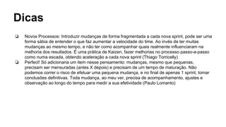 Dicas
❏ Novos Processos: Introduzir mudanças de forma fragmentada a cada nova sprint, pode ser uma
forma sábia de entender o que faz aumentar a velocidade do time. Ao invés de ter muitas
mudanças ao mesmo tempo, e não ter como acompanhar quais realmente influenciaram na
melhoria dos resultados. É uma prática de Kaizen, fazer melhorias no processo passo-a-passo
como numa escada, obtendo aceleração a cada nova sprint (Thiago Torricelly)
❏ Perfect! Só adicionaria um item nesse pensamento: mudanças, mesmo que pequenas,
precisam ser mensuradas (antes X depois) e precisam de um tempo de maturação. Não
podemos correr o risco de efetuar uma pequena mudança, e no final de apenas 1 sprint, tomar
conclusões definitivas. Toda mudança, ao meu ver, precisa de acompanhamento, ajustes e
observação ao longo do tempo para medir a sua efetividade (Paulo Lomanto)
 