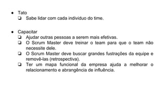 ● Tato
❏ Sabe lidar com cada individuo do time.
● Capacitar
❏ Ajudar outras pessoas a serem mais efetivas.
❏ O Scrum Master deve treinar o team para que o team não
necessite dele.
❏ O Scrum Master deve buscar grandes fustrações da equipe e
removê-las (retrospectiva).
❏ Ter um mapa funcional da empresa ajuda a melhorar o
relacionamento e abrangência de influência.
 