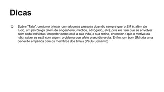Dicas
❏ Sobre "Tato", costumo brincar com algumas pessoas dizendo sempre que o SM é, além de
tudo, um psicólogo (além de engenheiro, médico, advogado, etc), pois ele tem que se envolver
com cada indivíduo, entender como está a sua vida, a sua rotina, entender o que o motiva ou
não, saber se está com algum problema que afete o seu dia-a-dia. Enfim, um bom SM cria uma
conexão empática com os membros dos times (Paulo Lomanto)
 