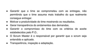 ● Garantir que o time se comprometeu com as entregas, não
permitindo que o time assuma mais trabalho do que realmente
consegue entregar.
● Motivar a produtividade do time mostrando os resultados.
● Gerar transparência do andamentos das demandas.
● Garantir o compromisso do time com os critérios de aceite
estabelecidos pelo P.O..
● O Scrum Master é o responsável por garantir que o scrum seja
entendido e aplicado.
● Transparência, inspeção e adaptação.
 