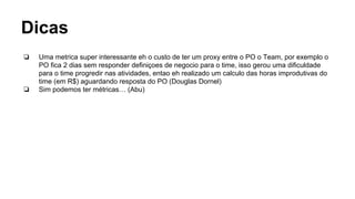Dicas
❏ Uma metrica super interessante eh o custo de ter um proxy entre o PO o Team, por exemplo o
PO fica 2 dias sem responder definiçoes de negocio para o time, isso gerou uma dificuldade
para o time progredir nas atividades, entao eh realizado um calculo das horas improdutivas do
time (em R$) aguardando resposta do PO (Douglas Dornel)
❏ Sim podemos ter métricas… (Abu)
 