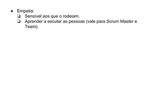 ● Empatia:
❏ Sensível aos que o rodeiam.
❏ Aprender a escutar as pessoas (vale para Scrum Master e
Team).
 