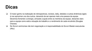 Dicas
❏ O maior ganho na realização de retrospectivas, reviews, daily, debates e outras dinâmicas ágeis
é nos aproximar uns dos outros, deixando de ser apenas mais uma pessoa da equipe.
Devemos fomentar a sinergia, amizade a ajuda entre os membros da equipe, deixando claro
para a equipe como está a situação de trabalho e o rendimento de cada envolvido (Douglas
Chaves)
❏ No Scrum cerimonias não tem negociação e é responsabilidade do Scrum Master executa-las
(Abu)
 