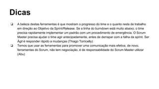 Dicas
❏ A beleza destas ferramentas é que mostram o progresso do time e o quanto resta de trabalho
em direção ao Objetivo da Sprint/Release. Se a linha do burndown está muito abaixo, o time
precisa rapidamente implementar um padrão com um procedimento de emergência. O Scrum
Master precisa ajudar o time agir antecipadamente, antes de derrapar com a falha da sprint. Ser
Ágil é responder rápido a mudanças (Thiago Torricelly)
❏ Temos que usar as ferramentas para promover uma comunicação mais efetiva, de novo,
ferramentas do Scrum, não tem negociação, é de responsabilidade do Scrum Master utilizar
(Abu)
 