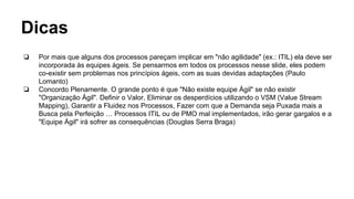 Dicas
❏ Por mais que alguns dos processos pareçam implicar em "não agilidade" (ex.: ITIL) ela deve ser
incorporada às equipes ágeis. Se pensarmos em todos os processos nesse slide, eles podem
co-existir sem problemas nos princípios ágeis, com as suas devidas adaptações (Paulo
Lomanto)
❏ Concordo Plenamente. O grande ponto é que "Não existe equipe Ágil" se não existir
"Organização Ágil". Definir o Valor, Eliminar os desperdícios utilizando o VSM (Value Stream
Mapping), Garantir a Fluidez nos Processos, Fazer com que a Demanda seja Puxada mais a
Busca pela Perfeição … Processos ITIL ou de PMO mal implementados, irão gerar gargalos e a
"Equipe Ágil" irá sofrer as consequências (Douglas Serra Braga)
 