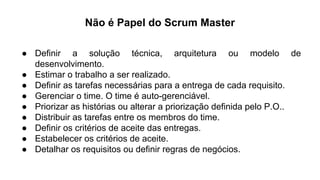 Não é Papel do Scrum Master
● Definir a solução técnica, arquitetura ou modelo de
desenvolvimento.
● Estimar o trabalho a ser realizado.
● Definir as tarefas necessárias para a entrega de cada requisito.
● Gerenciar o time. O time é auto-gerenciável.
● Priorizar as histórias ou alterar a priorização definida pelo P.O..
● Distribuir as tarefas entre os membros do time.
● Definir os critérios de aceite das entregas.
● Estabelecer os critérios de aceite.
● Detalhar os requisitos ou definir regras de negócios.
 