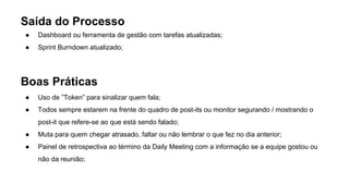 Saída do Processo
● Dashboard ou ferramenta de gestão com tarefas atualizadas;
● Sprint Burndown atualizado;
Boas Práticas
● Uso de ”Token” para sinalizar quem fala;
● Todos sempre estarem na frente do quadro de post-its ou monitor segurando / mostrando o
post-it que refere-se ao que está sendo falado;
● Muta para quem chegar atrasado, faltar ou não lembrar o que fez no dia anterior;
● Painel de retrospectiva ao término da Daily Meeting com a informação se a equipe gostou ou
não da reunião;
 